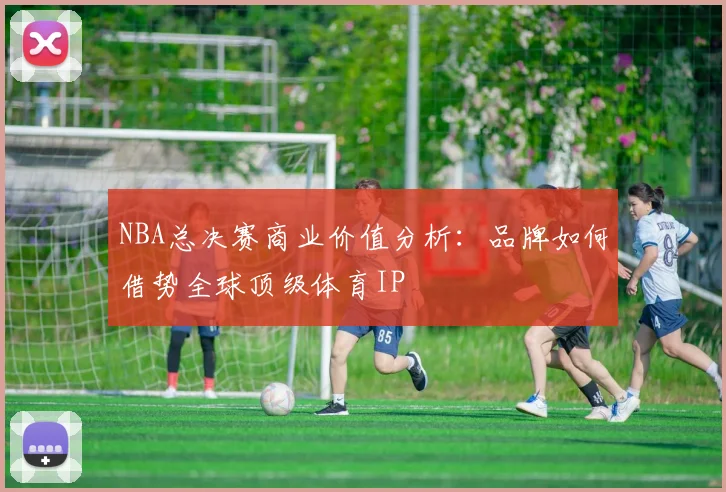 NBA总决赛商业价值分析：品牌如何借势全球顶级体育IP