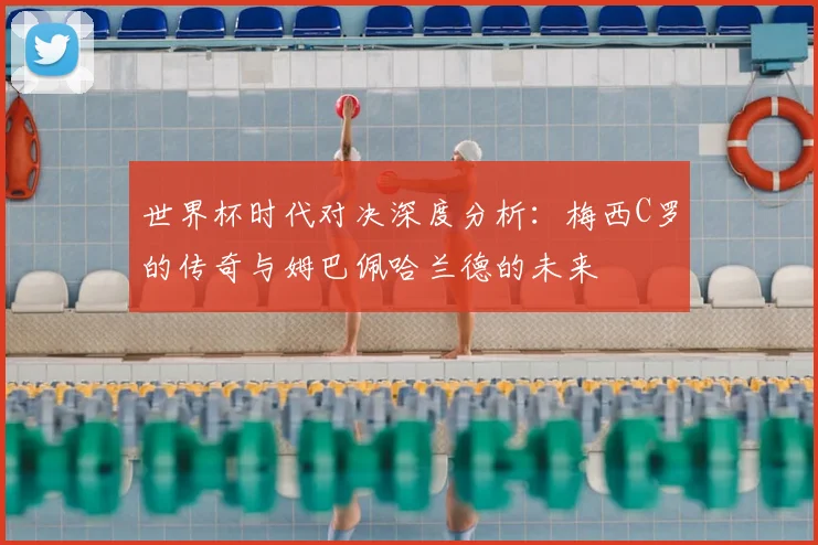 世界杯时代对决深度分析:梅西C罗的传奇与姆巴佩哈兰德的未来